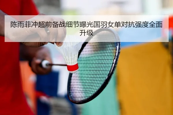 陈雨菲冲超前备战细节曝光国羽女单对抗强度全面升级（Betway）