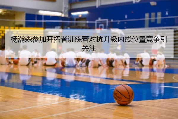 杨瀚森参加开拓者训练营对抗升级内线位置竞争引关注 | Betway